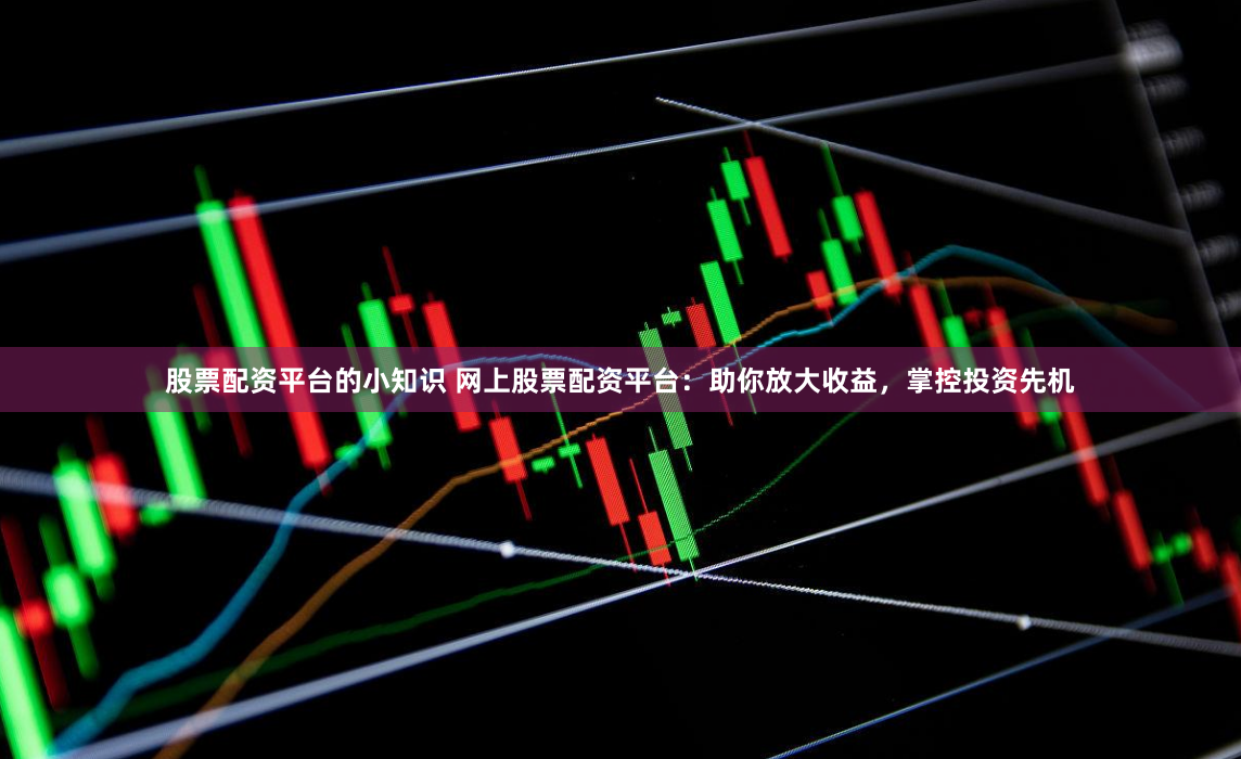 股票配资平台的小知识 网上股票配资平台：助你放大收益，掌控投资先机